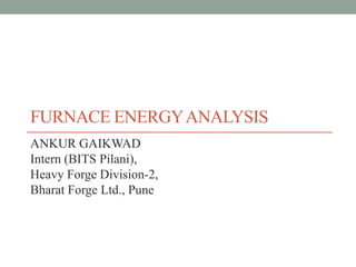 FURNACE ENERGYANALYSIS
ANKUR GAIKWAD
Intern (BITS Pilani),
Heavy Forge Division-2,
Bharat Forge Ltd., Pune
 