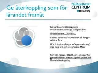 Ge återkoppling som för
lärandet framåt
Ge kontinuerlig återkoppling i
dokumentfunktionen på Google Drive.
Voicecomment i Chrome :).
Använd kommentarsfunktionen på Bloggar
ochYou Tube.
Gör skärminspelningar av "uppsatsrättning"
med hjälp av t.ex Screen Cast o Matic
Film från Pedagog Stockholm som visar hur
gymnasieläraren Katarina Lycken jobbar md
ﬁlm och återkoppling
 