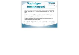 Vad säger
       forskningen?
Elever som blir föremål för BFL kan på 6 månader lära sig en bestämd kunskapsmängd
som det ”normalt” sätt tar 1 år att lära (D. William Does assesment hinder learning, 2006
s. 6A).

John Hattie kom i sin studie ”Visible learning” fram till att formativt förhållningssätt är en
av de viktigaste framgångsfaktorerna i lärprocessen.

BFL ger en dubbelt så stor effekt på lärandet än att minska klasserna med 30 % (D.
William Does assesment hinder learning, 2006).

Lusten för skolan och lärandet ökar både hos elever och lärare (Assesment for learning
Putting it into practice 2003).
 