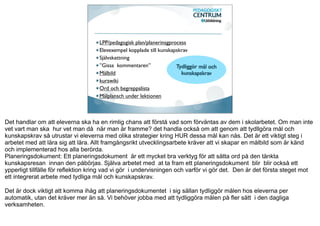 LPP/pedagogisk plan/planerinsgprocess
                                    Elevexempel kopplade till kunskapskrav
                                    Självskattning
                                    ”Gissa kommentaren”              Tydliggör mål och
                                    Målbild                            kunskapskrav
                                    kurswiki
                                    Ord och begreppslista
                                    Målplansch under lektionen



Det handlar om att eleverna ska ha en rimlig chans att förstå vad som förväntas av dem i skolarbetet. Om man inte
vet vart man ska hur vet man då när man är framme? det handla också om att genom att tydllgöra mål och
kunskapskrav så utrustar vi eleverna med olika strategier kring HUR dessa mål kan nås. Det är ett viktigt steg i
arbetet med att lära sig att lära. Allt framgångsrikt utvecklingsarbete kräver att vi skapar en målbild som är känd
och implementerad hos alla berörda.
Planeringsdokument: Ett planeringsdokument är ett mycket bra verktyg för att sätta ord på den tänkta
kunskapsresan innan den påbörjas. Själva arbetet med at ta fram ett planeringsdokument blir blir också ett
ypperligt tillfälle för reflektion kring vad vi gör i undervisningen och varför vi gör det. Den är det första steget mot
ett integrerat arbete med tydliga mål och kunskapskrav.

Det är dock viktigt att komma ihåg att planeringsdokumentet i sig sällan tydliggör målen hos eleverna per
automatik, utan det kräver mer än så. Vi behöver jobba med att tydliggöra målen på fler sätt i den dagliga
verksamheten.
 