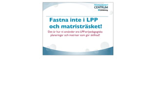 Fastna inte i LPP
 och matristräsket!
Det är hur ni använder era LPP:er/pedagogiska
 planeringar och matriser som gör skillnad!
 
