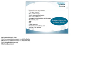 Frågor som väcker frågor. Majevtik!
                                        ”The ﬂipped classroom”
                                        Filma praktiska övningar
                                        Använd responssystemet Socrative
                                        Skriv artiklar på Wikipedia
                                        Konvergens och divergensfrågor med Corkboard?
                                        Mer basket än pingis!
                                                                                        Skapa aktiviteter som
                                        Blogg
                                        Wiki                                              synliggör lärandet
                                        Podcast med Cinch
                                        Forumsdiskussioner på Todays meet
                                        Sänd live TV-med bambuser




http://www.socrative.com/
http://www.youtube.com/watch?v=029fSeOaGio
http://www.youtube.com/watch?v=UPeAT06afds
http://www.webbstjarnan.se/
http://bambuser.com/
 