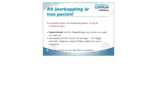 All återkoppling är
inte positiv!
Lärarledd struktur och handledning behövs. Se upp för
bristfokuseringen!

Superviktigt med bra frågeställningar som handlar om målen
och vägen dit.
Återkoppling till mål, kriterier och förmågor i den dagliga
informella feedbacken viktigt! Ordlista, målbild och matris
underlättar.

Eleverna behöver få träna ofta! Det är inte så lätt!
 