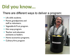 Did you know...
There are different ways to deliver a program:
 Life skills students.
 Parent, grandparents and
    staff as volunteers.
   Vegetable & Fruit program.
   Hot soup program.
   Teacher and education
    assistants as leaders.
   Home economics programs.
   Culinary Arts program
 