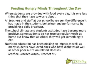 Feeding Hungry Minds Throughout the Day
When students are provided with food every day, it is one less
   thing that they have to worry about.
All teachers and staff at our school have seen the difference it
   has made in the students behaviour and performance by
   providing a daily breakfast.
The school climate and students attitudes have become more
   positive. Some students do not receive regular meals at
   home but know that at school they will get something to
   eat.
Nutrition education has been making an impact as well, as
   many students have loved ones who have diabetes as well
   as other poor nutrition related illnesses.
– Teacher, Brochet School, Brochet MB
 