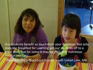 Our students benefit so much from your donation. Not only
does the Breakfast for Learning get our students off to a
great start, but for some it may be their only nutritious
meal of the day.
- Principal, Oscar Blackburn School, South Indian Lake, MB
 