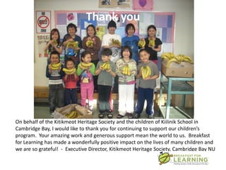 Thank you




On behalf of the Kitikmeot Heritage Society and the children of Kiilinik School in
Cambridge Bay, I would like to thank you for continuing to support our children’s
program. Your amazing work and generous support mean the world to us. Breakfast
for Learning has made a wonderfully positive impact on the lives of many children and
we are so grateful! - Executive Director, Kitikmeot Heritage Society, Cambridge Bay NU
 