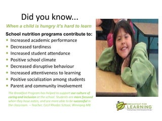 Did you know...
When a child is hungry it’s hard to learn
School nutrition programs contribute to:
   Increased academic performance
   Decreased tardiness
   Increased student attendance
   Positive school climate
   Decreased disruptive behaviour
   Increased attentiveness to learning
   Positive socialization among students
   Parent and community involvement
 The Breakfast Program has helped to support our culture of
 caring and inclusion at the school. Students are more focused
 when they have eaten, and are more able to be successful in
 the classroom. – Teacher, Cecil Rhodes School, Winnipeg MB
 