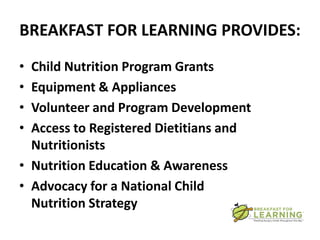 BREAKFAST FOR LEARNING PROVIDES:
• Child Nutrition Program Grants
• Equipment & Appliances
• Volunteer and Program Development
• Access to Registered Dietitians and
  Nutritionists
• Nutrition Education & Awareness
• Advocacy for a National Child
  Nutrition Strategy
 