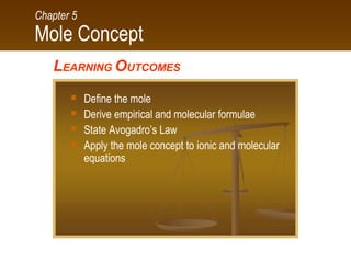 Mole Concept
Chapter 5
LEARNING OUTCOMES
 Define the mole
 Derive empirical and molecular formulae
 State Avogadro’s Law
 Apply the mole concept to ionic and molecular
equations
 