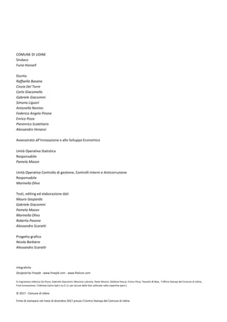 COMUNE DI UDINE
Sindaco
Furio Honsell
Giunta
Raffaella Basana
Cinzia Del Torre
Carlo Giacomello
Gabriele Giacomini
Simona Liguori
Antonella Nonino
Federico Angelo Pirone
Enrico Pizza
Pierenrico Scalettaris
Alessandro Venanzi
Assessorato all’Innovazione e allo Sviluppo Economico
Unità Operativa Statistica
Responsabile
Pamela Mason
Unità Operativa Controllo di gestione, Controlli interni e Anticorruzione
Responsabile
Marinella Olivo
Testi, editing ed elaborazione dati
Mauro Gaspardo
Gabriele Giacomini
Pamela Mason
Marinella Olivo
Roberta Pavone
Alessandro Scaratti
Progetto grafico
Nicola Barbiera
Alessandro Scaratti
Infografiche
Designed by Freepik - www.freepik.com - www.flaticon.com
Si ringraziano Ulderica Da Pozzo, Gabriele Giacomini, Maurizio Lubrano, Paolo Munini, Stefania Pascut, Enrico Pizza, Tassotto & Max, l’Ufficio Stampa del Comune di Udine,
Friuli Innovazione, l’Udinese Calcio SpA e la Z.I.U. per alcune delle foto utilizzate nella copertina (part.)
© 2017 - Comune di Udine
Finito di stampare nel mese di dicembre 2017 presso il Centro Stampa del Comune di Udine
 