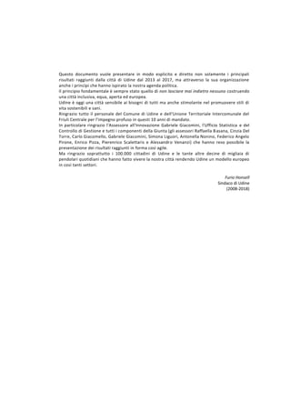 Questo documento vuole presentare in modo esplicito e diretto non solamente i principali
risultati raggiunti dalla città di Udine dal 2013 al 2017, ma attraverso la sua organizzazione
anche i princìpi che hanno ispirato la nostra agenda politica.
Il principio fondamentale è sempre stato quello di non lasciare mai indietro nessuno costruendo
una città inclusiva, equa, aperta ed europea.
Udine è oggi una città sensibile ai bisogni di tutti ma anche stimolante nel promuovere stili di
vita sostenibili e sani.
Ringrazio tutto il personale del Comune di Udine e dell'Unione Territoriale Intercomunale del
Friuli Centrale per l'impegno profuso in questi 10 anni di mandato.
In particolare ringrazio l'Assessore all'Innovazione Gabriele Giacomini, l'Ufficio Statistica e del
Controllo di Gestione e tutti i componenti della Giunta (gli assessori Raffaella Basana, Cinzia Del
Torre, Carlo Giacomello, Gabriele Giacomini, Simona Liguori, Antonella Nonino, Federico Angelo
Pirone, Enrico Pizza, Pierenrico Scalettaris e Alessandro Venanzi) che hanno reso possibile la
presentazione dei risultati raggiunti in forma così agile.
Ma ringrazio soprattutto i 100.000 cittadini di Udine e le tante altre decine di migliaia di
pendolari quotidiani che hanno fatto vivere la nostra città rendendo Udine un modello europeo
in così tanti settori.
Furio Honsell
Sindaco di Udine
(2008-2018)
 
