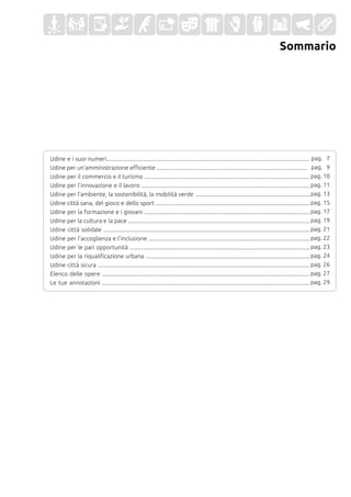 Sommario
Udine e i suoi numeri............................................................................................................................................
Udine per un'amministrazione efficiente ........................................................................................................
Udine per il commercio e il turismo ..................................................................................................................
Udine per l'innovazione e il lavoro ....................................................................................................................
Udine per l'ambiente, la sostenibilità, la mobilità verde ...............................................................................
Udine città sana, del gioco e dello sport ..........................................................................................................
Udine per la formazione e i giovani ..................................................................................................................
Udine per la cultura e la pace .............................................................................................................................
Udine città solidale ..............................................................................................................................................
Udine per l'accoglienza e l'inclusione ...............................................................................................................
Udine per le pari opportunità ............................................................................................................................
Udine per la riqualificazione urbana .................................................................................................................
Udine città sicura ..................................................................................................................................................
Elenco delle opere ...............................................................................................................................................
Le tue annotazioni ...............................................................................................................................................
pag. 7
pag. 9
pag. 10
pag. 11
pag. 13
pag. 15
pag. 17
pag. 19
pag. 21
pag. 22
pag. 23
pag. 24
pag. 26
pag. 27
pag. 29
 