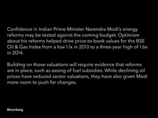 Confidence in Indian Prime Minister Narendra Modi’s energy
reforms may be tested against the coming budget. Optimism
about his reforms helped drive price-to-book values for the BSE
Oil & Gas Index from a low 1.1x in 2013 to a three-year high of 1.6x
in 2014.
Building on those valuations will require evidence that reforms
are in place, such as easing of fuel subsidies. While declining oil
prices have reduced sector valuations, they have also given Modi
more room to push for changes.
 