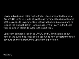 Lower subsidies on retail fuel in India, which amounted to about
2% of GDP in 2014, would allow the government to channel some
of the savings to investments in infrastructure. India also plans to
reduce the budget deficit from almost 4.9% of GDP in the fiscal
year ending in March to 3.6% in the next year.
Upstream companies such as ONGC and Oil India paid about
48% of the subsidies. They could use funds now allocated to retail
payouts on more productive upstream exploration.
 