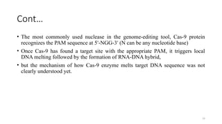 14
Cont…
• The most commonly used nuclease in the genome-editing tool, Cas-9 protein
recognizes the PAM sequence at 5 -NGG-3 (N can be any nucleotide base)
ʹ ʹ
• Once Cas-9 has found a target site with the appropriate PAM, it triggers local
DNA melting followed by the formation of RNA-DNA hybrid,
• but the mechanism of how Cas-9 enzyme melts target DNA sequence was not
clearly understood yet.
 