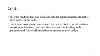 17
Cont…
• It is the predominant and efficient cellular repair mechanism that is
most active in the cells,
• But it is an error-prone mechanism that may result in small random
insertion or deletion (indels) at the cleavage site leading to the
generation of frameshift mutation or premature stop codon.
 