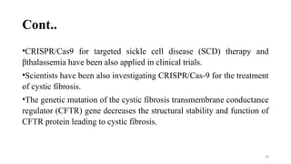 20
Cont..
•CRISPR/Cas9 for targeted sickle cell disease (SCD) therapy and
βthalassemia have been also applied in clinical trials.
•Scientists have been also investigating CRISPR/Cas-9 for the treatment
of cystic fibrosis.
•The genetic mutation of the cystic fibrosis transmembrane conductance
regulator (CFTR) gene decreases the structural stability and function of
CFTR protein leading to cystic fibrosis.
 