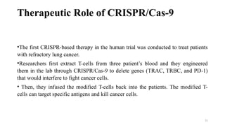 21
Therapeutic Role of CRISPR/Cas-9
•The first CRISPR-based therapy in the human trial was conducted to treat patients
with refractory lung cancer.
•Researchers first extract T-cells from three patient’s blood and they engineered
them in the lab through CRISPR/Cas-9 to delete genes (TRAC, TRBC, and PD-1)
that would interfere to fight cancer cells.
• Then, they infused the modified T-cells back into the patients. The modified T-
cells can target specific antigens and kill cancer cells.
 