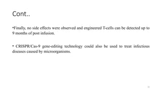22
Cont..
•Finally, no side effects were observed and engineered T-cells can be detected up to
9 months of post infusion.
• CRISPR/Cas-9 gene-editing technology could also be used to treat infectious
diseases caused by microorganisms.
 