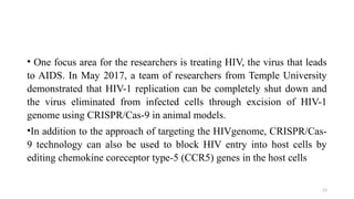 23
• One focus area for the researchers is treating HIV, the virus that leads
to AIDS. In May 2017, a team of researchers from Temple University
demonstrated that HIV-1 replication can be completely shut down and
the virus eliminated from infected cells through excision of HIV-1
genome using CRISPR/Cas-9 in animal models.
•In addition to the approach of targeting the HIVgenome, CRISPR/Cas-
9 technology can also be used to block HIV entry into host cells by
editing chemokine coreceptor type-5 (CCR5) genes in the host cells
 