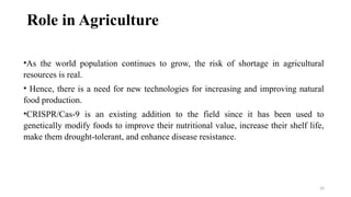 24
Role in Agriculture
•As the world population continues to grow, the risk of shortage in agricultural
resources is real.
• Hence, there is a need for new technologies for increasing and improving natural
food production.
•CRISPR/Cas-9 is an existing addition to the field since it has been used to
genetically modify foods to improve their nutritional value, increase their shelf life,
make them drought-tolerant, and enhance disease resistance.
 