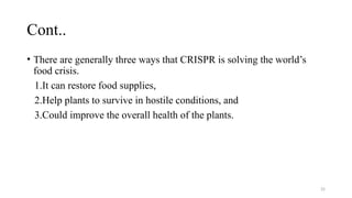 25
Cont..
• There are generally three ways that CRISPR is solving the world’s
food crisis.
1.It can restore food supplies,
2.Help plants to survive in hostile conditions, and
3.Could improve the overall health of the plants.
 