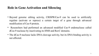 26
Role in Gene Activation and Silencing
• Beyond genome editing activity, CRISPR/Cas-9 can be used to artificially
regulate (activate or repress) a certain target of a gene through advanced
modification of Cas-9 protein.
• Researchers had performed an advanced modified Cas-9 endonuclease called
dCas-9 nuclease by inactivating its HNH and RuvC domains.
• The dCas-9 nuclease lacks DNA cleavage activity, but its DNA binding activity is
not affected.
 