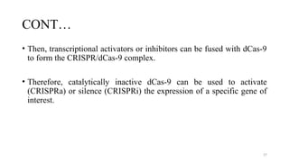 27
CONT…
• Then, transcriptional activators or inhibitors can be fused with dCas-9
to form the CRISPR/dCas-9 complex.
• Therefore, catalytically inactive dCas-9 can be used to activate
(CRISPRa) or silence (CRISPRi) the expression of a specific gene of
interest.
 
