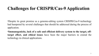 29
Challenges for CRISPR/Cas-9 Application
•Despite its great promise as a genome-editing system CRISPR/Cas-9 technology
had hampered by several challenges that should be addressed during the process of
application.
•Immunogenicity, lack of a safe and efficient delivery system to the target, off-
target effect, and ethical issues have been the major barriers to extend the
technology in clinical applications.
 
