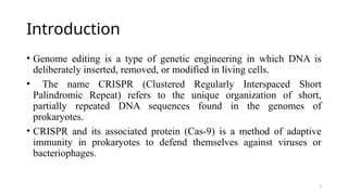 3
Introduction
• Genome editing is a type of genetic engineering in which DNA is
deliberately inserted, removed, or modified in living cells.
• The name CRISPR (Clustered Regularly Interspaced Short
Palindromic Repeat) refers to the unique organization of short,
partially repeated DNA sequences found in the genomes of
prokaryotes.
• CRISPR and its associated protein (Cas-9) is a method of adaptive
immunity in prokaryotes to defend themselves against viruses or
bacteriophages.
 