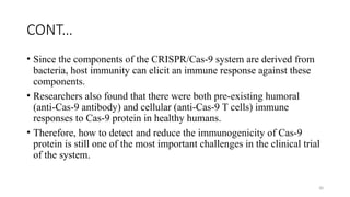 30
CONT…
• Since the components of the CRISPR/Cas-9 system are derived from
bacteria, host immunity can elicit an immune response against these
components.
• Researchers also found that there were both pre-existing humoral
(anti-Cas-9 antibody) and cellular (anti-Cas-9 T cells) immune
responses to Cas-9 protein in healthy humans.
• Therefore, how to detect and reduce the immunogenicity of Cas-9
protein is still one of the most important challenges in the clinical trial
of the system.
 
