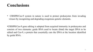 31
Conclusions
• CRISPR/Cas-9 system in nature is used to protect prokaryotes from invading
viruses by recognizing and degrading exogenous genetic elements.
•CRISPR/Cas-9 gene editing is adopted from acquired immunity in prokaryotes and
consists of two elements: guide RNA used to locate (bind) the target DNA to be
edited and Cas-9, a protein that essentially cuts the DNA at the location identified
by guide RNA.
 
