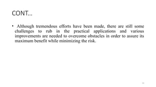 33
CONT…
• Although tremendous efforts have been made, there are still some
challenges to rub in the practical applications and various
improvements are needed to overcome obstacles in order to assure its
maximum benefit while minimizing the risk.
 