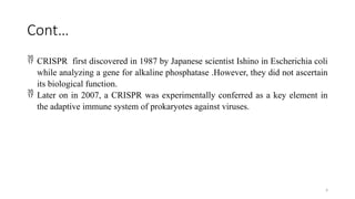 4
Cont…
 CRISPR first discovered in 1987 by Japanese scientist Ishino in Escherichia coli
while analyzing a gene for alkaline phosphatase .However, they did not ascertain
its biological function.
 Later on in 2007, a CRISPR was experimentally conferred as a key element in
the adaptive immune system of prokaryotes against viruses.
 