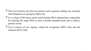 8
 The Cas-9 protein, the first Cas protein used in genome editing was extracted
from Streptococcus pyogenes (SpCas-9).
 It is a large (1368 amino acids) multi-domain DNA endonuclease responsible
for cleaving the target DNA to form a double stranded break and is called a
genetic scissor.
 Cas-9 consists of two regions, called the recognition (REC) lobe and the
nuclease (NUC) lobe.
 