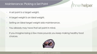Maintenance: Picking a Set-Point


•   A set-point is a target weight.

•   A target weight is an ideal weight.

•   Setting an ideal target weight aids maintenance.

•   You already may have that set-point in mind.

•   If you imagine losing a few more pounds you keep making healthy food
    choices.
 