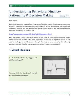Understanding Behavioral Finance-
Rationality & Decision Making   January, 2011


Dear friends,

Behavioral Economics explains how the process of decision making functions among common
people. It elaborates on the role of emotions and vision. Do you want to know how powerfully
illusive our vision is and how it dominates our decisions? Refer to “We are all Predictability
Irrational - Dan Ariely” on YouTube link:

http://www.youtube.com/watch?v=JhjUJTw2i1M&feature=related

Here, we present a short summary of the talk by Dan Ariely by extracting the important pieces
of his experiments from the video. Each experiment emphasizes on important aspects of our
decision making process. Please read through these pieces while answering the following
questions and note the difference between your answers and answers provided.



1. Visual Illusions

“Look at the two tables, try to figure out
which one is longer?”




You may think that it’s obviously the left
one, just based on your vision.




                                                                                            1
 