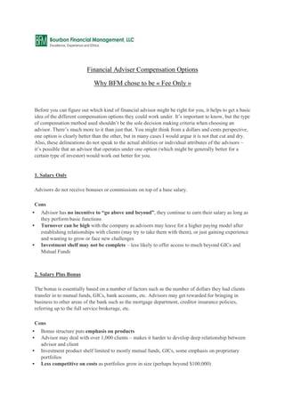 Financial Adviser Compensation Options

                             Why BFM chose to be « Fee Only »


Before you can figure out which kind of financial advisor might be right for you, it helps to get a basic
idea of the different compensation options they could work under. It’s important to know, but the type
of compensation method used shouldn’t be the sole decision making criteria when choosing an
advisor. There’s much more to it than just that. You might think from a dollars and cents perspective,
one option is clearly better than the other, but in many cases I would argue it is not that cut and dry.
Also, these delineations do not speak to the actual abilities or individual attributes of the advisors –
it’s possible that an advisor that operates under one option (which might be generally better for a
certain type of investor) would work out better for you.


1. Salary Only

Advisors do not receive bonuses or commissions on top of a base salary.

Cons
   Advisor has no incentive to “go above and beyond”, they continue to earn their salary as long as
    they perform basic functions
   Turnover can be high with the company as advisors may leave for a higher paying model after
    establishing relationships with clients (may try to take them with them), or just gaining experience
    and wanting to grow or face new challenges
   Investment shelf may not be complete – less likely to offer access to much beyond GICs and
    Mutual Funds



2. Salary Plus Bonus

The bonus is essentially based on a number of factors such as the number of dollars they had clients
transfer in to mutual funds, GICs, bank accounts, etc. Advisors may get rewarded for bringing in
business to other areas of the bank such as the mortgage department, creditor insurance policies,
referring up to the full service brokerage, etc.

Cons
   Bonus structure puts emphasis on products
   Advisor may deal with over 1,000 clients – makes it harder to develop deep relationship between
    advisor and client
   Investment product shelf limited to mostly mutual funds, GICs, some emphasis on proprietary
    portfolios
   Less competitive on costs as portfolios grow in size (perhaps beyond $100,000)
 
