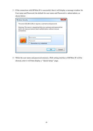 -6-
3、If the connection with BFMini-W is successful, then it will display a message window for
User name and Password, the default for user name and Password is: admin/admin, as
shown below:
4、While the user name and password entered, a Web setting interface of BFMini-W will be
showed, enter it will then display a “ Quick Setup “ page.
 