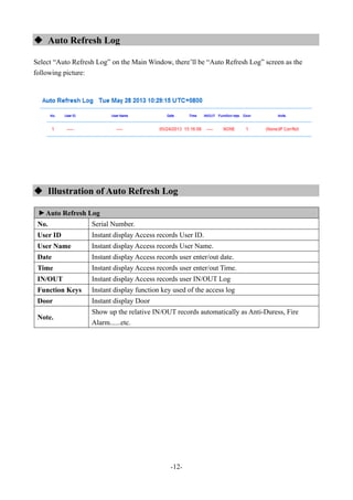 -12-
 Auto Refresh Log
Select “Auto Refresh Log” on the Main Window, there’ll be “Auto Refresh Log” screen as the
following picture:
 Illustration of Auto Refresh Log
▼
Auto Refresh Log
No. Serial Number.
User ID Instant display Access records User ID.
User Name Instant display Access records User Name.
Date Instant display Access records user enter/out date.
Time Instant display Access records user enter/out Time.
IN/OUT Instant display Access records user IN/OUT Log
Function Keys Instant display function key used of the access log
Door Instant display Door
Note.
Show up the relative IN/OUT records automatically as Anti-Duress, Fire
Alarm......etc.
 
