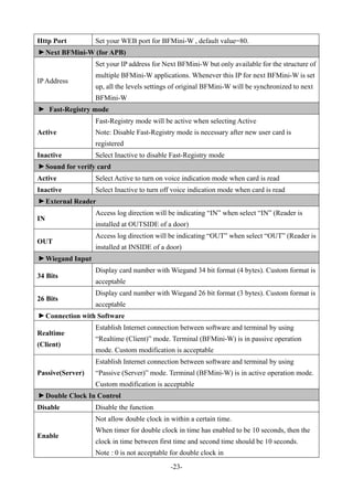 -23-
Http Port Set your WEB port for BFMini-W , default value=80.▼
Next BFMini-W (for APB)
IP Address
Set your IP address for Next BFMini-W but only available for the structure of
multiple BFMini-W applications. Whenever this IP for next BFMini-W is set
up, all the levels settings of original BFMini-W will be synchronized to next
BFMini-W
▼
Fast-Registry mode
Active
Fast-Registry mode will be active when selecting Active
Note: Disable Fast-Registry mode is necessary after new user card is
registered
Inactive Select Inactive to disable Fast-Registry mode
▼
Sound for verify card
Active Select Active to turn on voice indication mode when card is read
Inactive Select Inactive to turn off voice indication mode when card is read
▼
External Reader
IN
Access log direction will be indicating “IN” when select “IN” (Reader is
installed at OUTSIDE of a door)
OUT
Access log direction will be indicating “OUT” when select “OUT” (Reader is
installed at INSIDE of a door)
▼
Wiegand Input
34 Bits
Display card number with Wiegand 34 bit format (4 bytes). Custom format is
acceptable
26 Bits
Display card number with Wiegand 26 bit format (3 bytes). Custom format is
acceptable
▼
Connection with Software
Realtime
(Client)
Establish Internet connection between software and terminal by using
“Realtime (Client)” mode. Terminal (BFMini-W) is in passive operation
mode. Custom modification is acceptable
Passive(Server)
Establish Internet connection between software and terminal by using
“Passive (Server)” mode. Terminal (BFMini-W) is in active operation mode.
Custom modification is acceptable
▼
Double Clock In Control
Disable Disable the function
Enable
Not allow double clock in within a certain time.
When timer for double clock in time has enabled to be 10 seconds, then the
clock in time between first time and second time should be 10 seconds.
Note : 0 is not acceptable for double clock in
 