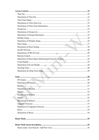 　 Access Control.......................................................................................................................32
Time Set .............................................................................................................................32
Illustration of Time Set ......................................................................................................32
Time Zone Setup................................................................................................................33
Illustration of Time Zone List............................................................................................33
Illustration of Time Zone Information ...............................................................................34
Group List ..........................................................................................................................35
Illustration of Group List ...................................................................................................35
Illustration of Group Information ......................................................................................35
Holiday Setup.....................................................................................................................36
Illustration of Holiday Setup..............................................................................................36
Door Setup .........................................................................................................................37
Illustration of Door Setting ................................................................................................38
Set BF-50 Card...................................................................................................................40
Illustrations of BF-50 Card ................................................................................................40
Remote Control..................................................................................................................41
Illustration of Door Status Monitoring & Security Bypass................................................42
Event Handle......................................................................................................................43
Illustration of Event Handle...............................................................................................44
Set Ring Time ....................................................................................................................48
Illustration for Ring Time Setup ........................................................................................49
　 Tools .......................................................................................................................................50
IP Camera...........................................................................................................................50
Illustration IP Camera ........................................................................................................50
Backup ...............................................................................................................................51
Illustration of Backup ........................................................................................................51
Restore ...............................................................................................................................52
Illustration of Restore ........................................................................................................52
Reboot................................................................................................................................52
Illustration of Reboot .........................................................................................................52
Upgrade Firmware .............................................................................................................53
Illustration of Upgrade Firmware ......................................................................................53
Reset...................................................................................................................................54
Illustration of Reset............................................................................................................54
　 Home Mode ...........................................................................................................................55
　 Home Mode menu description.............................................................................................56
Home mode: User Record - Add New User.......................................................................56
 