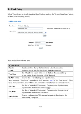 -29-
 Clock Setup
Select "Clock Setup" on the left side of the Main Window, you'll see the "System Clock Setup" screen,
referring to the following picture:
Illustration of System Clock Setup
▼
Time Server
Disable Tick this circle to shut up the Time Server network connection.
Enable Tick this circle to start the Time Server network connection.
Time Zone
The “Drop Down Menu” offers you all the Time Zones available up
to your option, default time zone : (GMT)England.
“SAVE” button Save the Time Server Settings and adjust the time.
When enable the “Time Server”, please key in the IP address or http:// of the “Time Server”. Then
select the required Time Zone and Save it to connect the “Time Server” for a time adjustment.
New Date
The date of networked PC computer. You may adjust the date to your
requirement as the format of “mm/dd/yyyy”.
New Time
The date of networked PC computer. You may adjust the time to your
requirement as the format of “hh:mm:ss”.
Save (button)
Save the configuration of this page and upgrade the date/time for the
networked PC computer.
 