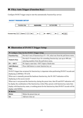 -30-
 FKey Auto Trigger (Function Key)
Configure IN/OUT trigger setup to start the automatically Function Key service:
 Illustration of IN/OUT Trigger Setup
▼
Configure Time Set for IN/OUT Trigger Setup
Function Key Provide 4 sets of function keys F1～F4, select one from the pull down menu.
Numeric Key
Provide 0~9 numeric keys for extending function key sets up to 400 sets,
selecting numbers from the pull down menu.
IN- - -OUT IN: Input a start time / OUT: Input a finish time
Add (Button) Press Add button to create function key set
Note:
IN/OUT trigger time set preset for function key is important when performing IN/OUT records and
displaying on BFMini--W LCD.
When user is manually pressed the hardware function key, the IN /OUT indication will be
displaying on the access record.
When user is not pressed the function key during the preset time, then IN and OUT indication will
be display the combination of the function key (when FKey presets with function key name then
display with function key name, or nothing preset for the function key then IN/OUT records will be
display with NONE)
▼
Button
Delete Delete the preset time set
Set Add new time set
 