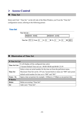 -32-
 Access Control
 Time Set
Select and Click “ Time Set ” on the left side of the Main Window, you’ll see the “Time Set”
configuration screen, referring to the following picture:
 Illustration of Time Set
▼
Time Set List
Time Set List
It will display all the configured time set(s).
2 System Default Time sets are : 00:00~00:00 and 00:00~23:59
Time Set
Select a time set serial number for the time set from the pull down menu.
Maximum Time Set can be. 255 sets. System built-in values are “000” and system
default serial number for time set is “000” and “001”
From ~ To Input a time set period, for example : 8:00am to 17:00pm as one period, then
▼
Button
Delete Delete an existing “Time Set”.
Set Add a new “Time Set”.
 