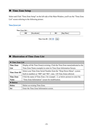 -33-
 Time Zone Setup
Select and Click "Time Zone Setup" on the left side of the Main Window, you'll see the "Time Zone
List" screen referring to the following picture:
 Illustration of Time Zone List
▼
Time Zone List
Time Zone
List
Display all the Time Zone(s) existing. Click the Time Zone name(indicated as the
Time Zone Name example) to enter its Time Zone Information Screen.
Time Zone ID
Select your Time Zone Serial Number from the “Drop Down Menu”, system
built-in numbers as “000” and “001”, max. 120 Time Zones allowed.
Time Zone
Name
Click the name of Time Zone ( for example : 2, as below picture) to enter the
”Time Zone Information” screen for modification.
▼
Button
Delete Delete an existing Time Zone.
Set Enter the Time Zone Information screen.
 