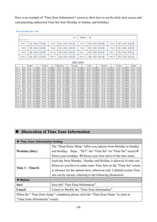 -34-
Here is an example of “Time Zone Information” screen to show how to set the daily door access and
card punching authorized Time Set from Monday to Sunday and Holidays:
 Illustration of Time Zone Information
▼
Time Zone Information Setting
Weekday (Day)
The “Drop Down Menu ”offers you options from Monday to Sunday
and Holiday. Steps : “SET” the “Time Set” on “Time Set” screen
Select your weekday Choose your time set(s) of the time zones.
Time 1 ~ Time16
Each day from Monday ~Sunday and Holiday is allowed 16 time sets.
However, you have to make some Time Sets on the “Time Set” screen
in advance for the options here, otherwise only 2 default system Time
sets can be chosen, referring to the following illustration:
▼
Button
Save Save the“ Time Zone Information”.
Cancel Cancel or Modify the “Time Zone Information”.
When the “ Time Zone Setup “ completed, please click the “Time Zone Name ”to enter to
“Time Zone Information” screen.
 
