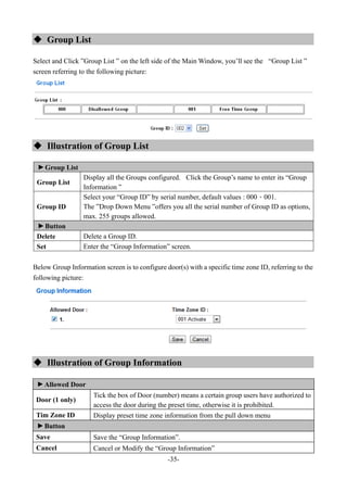 -35-
 Group List
Select and Click ”Group List ” on the left side of the Main Window, you’ll see the “Group List ”
screen referring to the following picture:
 Illustration of Group List
▼
Group List
Group List
Display all the Groups configured. Click the Group’s name to enter its “Group
Information ”
Group ID
Select your “Group ID” by serial number, default values : 000、001.
The ”Drop Down Menu ”offers you all the serial number of Group ID as options,
max. 255 groups allowed.
▼
Button
Delete Delete a Group ID.
Set Enter the “Group Information” screen.
Below Group Information screen is to configure door(s) with a specific time zone ID, referring to the
following picture:
 Illustration of Group Information
▼
Allowed Door
Door (1 only)
Tick the box of Door (number) means a certain group users have authorized to
access the door during the preset time, otherwise it is prohibited.
Tim Zone ID Display preset time zone information from the pull down menu
▼
Button
Save Save the “Group Information”.
Cancel Cancel or Modify the “Group Information”
 