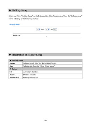 -36-
 Holiday Setup
Select and Click ”Holiday Setup” on the left side of the Main Window, you’ll see the “Holiday setup”
screen referring to the following picture:
 Illustration of Holiday Setup
▼
Holiday Setup
Month Select a month from the “Drop Down Menu”.
Date Select a date from the “Drop Down Menu”.
▼
Button
Set Add a new Holiday.
Delete Delete a Holiday.
Holiday List Display holiday list
 